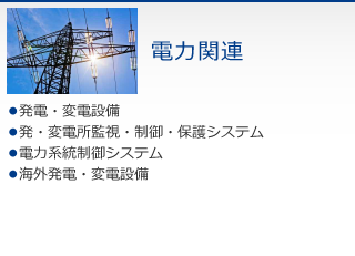 電力関連　・発電・変電設備　・発・変電所監視・制御・保護システム　・電力系統制御システム　・海外発電・変電設備