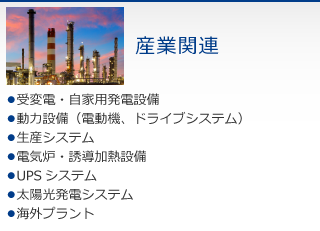 産業関連　・受変電・自家用発電設備　・動力設備（電動機、ドライブシステム）　・生産システム　・電気炉・誘導加熱設備　・UPSシステム　・太陽光発電システム　・海外プラント