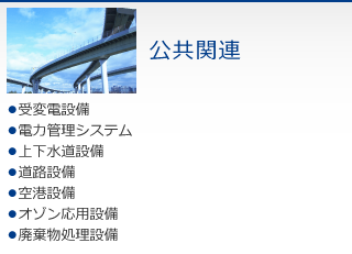 公共関連　・受変電設備　・電力管理システム　・上下水道設備　・道路設備　・空港設備　・オゾン応用設備　・廃棄物処理設備