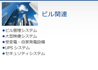 ビル関連　・ビル管理システム　・大型映像システム　・受変電・自家発電設備　・UPSシステム　・セキュリティシステム