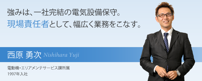 強みは、一社完結の電気設備保守。現場責任者として、幅広く業務をこなす。西原 勇次 電動機・エリアメンテサービス課所属 1997年入社