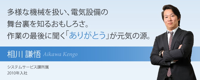 多様な機械を扱い、電気設備の舞台裏を知るおもしろさ。作業の最後に聞く「ありがとう」が元気の源。 相川 謙悟 システムサービス課所属 2010年入社