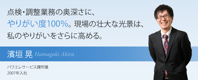 点検・調整業務の奥深さに、やりがい度100％。 現場の壮大な光景は、私のやりがいをさらに高める。 濱垣 晃 パワエレサービス課所属 2007年入社