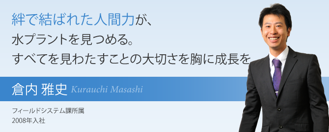 絆で結ばれた人間力が、水プラントを見つめる。すべてを見わたすことの大切さを胸に成長を。 倉内 雅史 フィールドシステム課所属 2008年入社